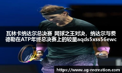 瓦林卡纳达尔总决赛_网球之王对决，纳达尔与费德勒在ATP年终总决赛上的较量aqds5xss56ewc5ooiu56